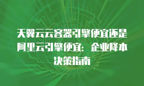 天翼云云容器引擎便宜还是阿里云引擎便宜：企业降本决策指南