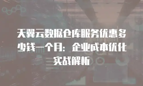 天翼云数据仓库服务优惠多少钱一个月：企业成本优化实战解析