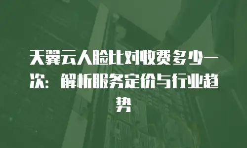 天翼云人脸比对收费多少一次：解析服务定价与行业趋势