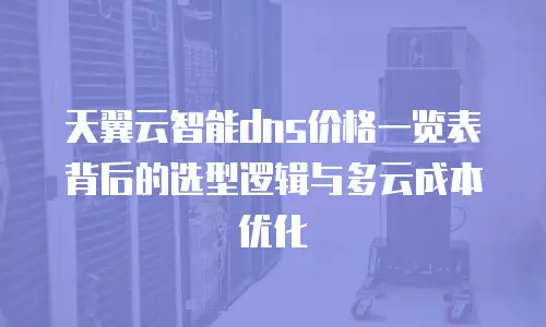 天翼云智能dns价格一览表背后的选型逻辑与多云成本优化