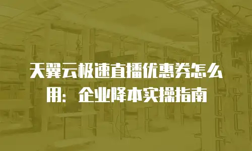 天翼云极速直播优惠券怎么用：企业降本实操指南
