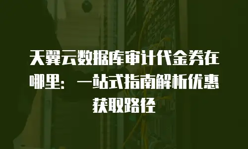 天翼云数据库审计代金券在哪里：一站式指南解析优惠获取路径
