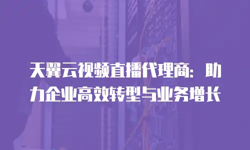 天翼云视频直播代理商：助力企业高效转型与业务增长