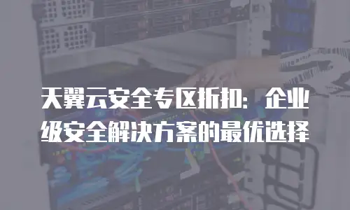 天翼云安全专区折扣：企业级安全解决方案的最优选择