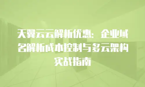 天翼云云解析优惠：企业域名解析成本控制与多云架构实战指南