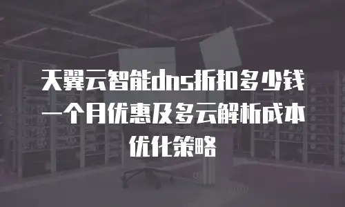 天翼云智能dns折扣多少钱一个月优惠及多云解析成本优化策略