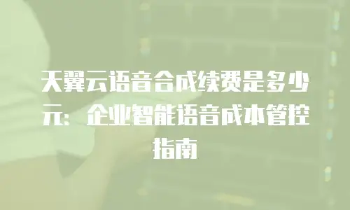 天翼云语音合成续费是多少元：企业智能语音成本管控指南