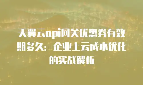 天翼云api网关优惠券有效期多久：企业上云成本优化的实战解析