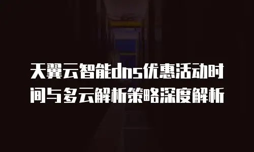 天翼云智能dns优惠活动时间与多云解析策略深度解析