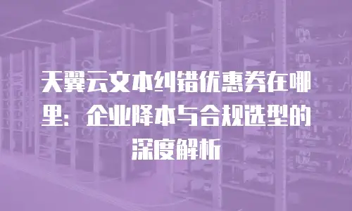 天翼云文本纠错优惠券在哪里：企业降本与合规选型的深度解析