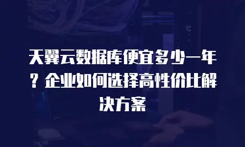 天翼云数据库便宜多少一年？企业如何选择高性价比解决方案