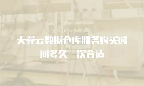 天翼云数据仓库服务购买时间多久一次合适