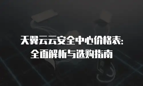 天翼云云安全中心价格表：全面解析与选购指南