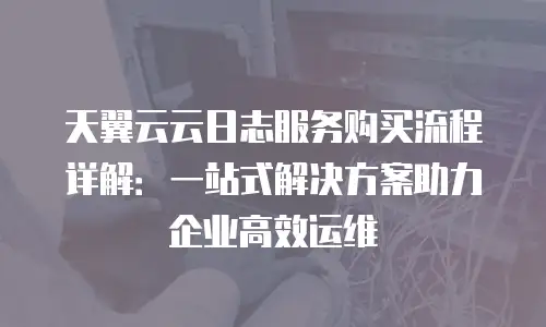 天翼云云日志服务购买流程详解：一站式解决方案助力企业高效运维