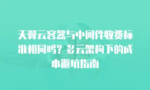 天翼云容器与中间件收费标准相同吗？多云架构下的成本避坑指南