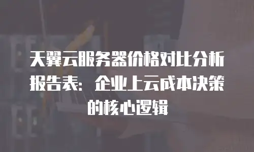 天翼云服务器价格对比分析报告表：企业上云成本决策的核心逻辑