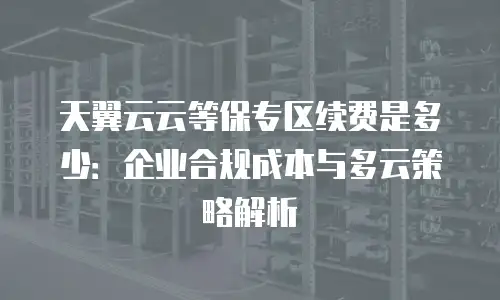 天翼云云等保专区续费是多少：企业合规成本与多云策略解析