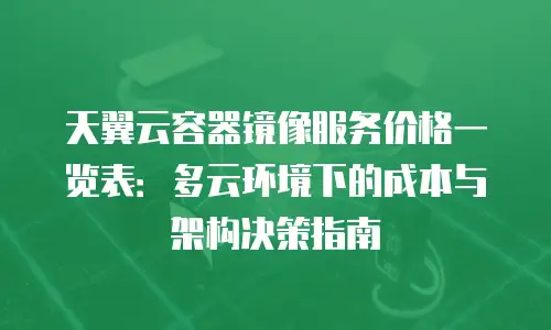 天翼云容器镜像服务价格一览表：多云环境下的成本与架构决策指南