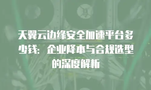 天翼云边缘安全加速平台多少钱：企业降本与合规选型的深度解析