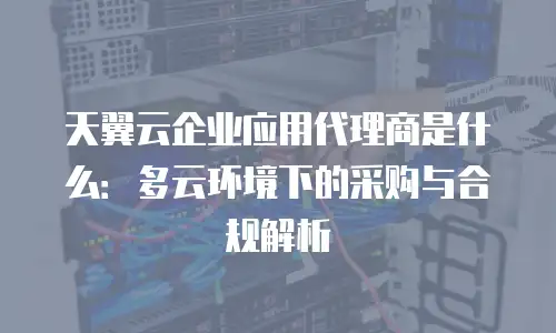 天翼云企业应用代理商是什么：多云环境下的采购与合规解析