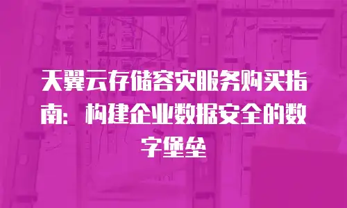 天翼云存储容灾服务购买指南：构建企业数据安全的数字堡垒
