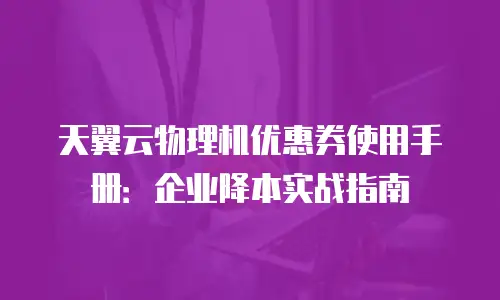 天翼云物理机优惠券使用手册：企业降本实战指南