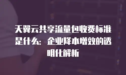 天翼云共享流量包收费标准是什么：企业降本增效的透明化解析
