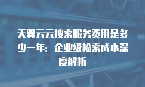 天翼云云搜索服务费用是多少一年：企业级检索成本深度解析