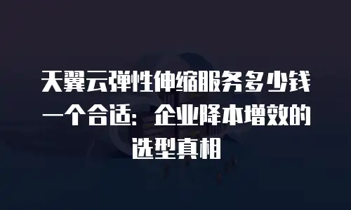 天翼云弹性伸缩服务多少钱一个合适：企业降本增效的选型真相