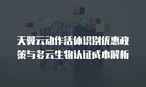 天翼云动作活体识别优惠政策与多云生物认证成本解析