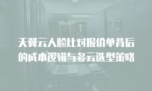 天翼云人脸比对报价单背后的成本逻辑与多云选型策略