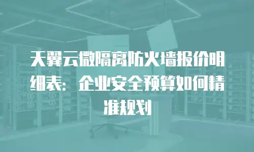 天翼云微隔离防火墙报价明细表：企业安全预算如何精准规划