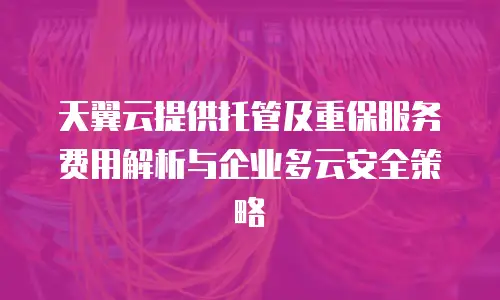 天翼云提供托管及重保服务费用解析与企业多云安全策略