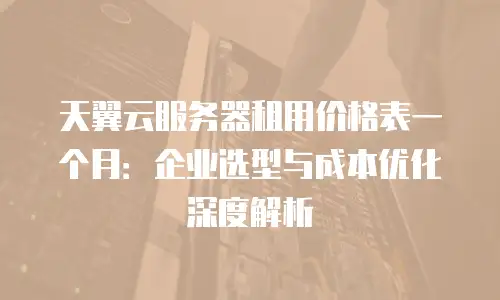 天翼云服务器租用价格表一个月：企业选型与成本优化深度解析