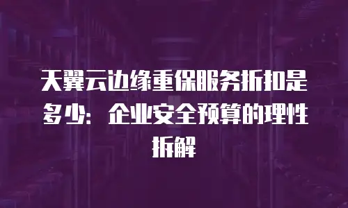 天翼云边缘重保服务折扣是多少：企业安全预算的理性拆解
