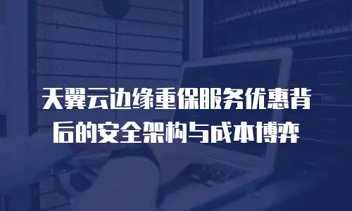 天翼云边缘重保服务优惠背后的安全架构与成本博弈
