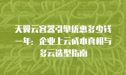 天翼云容器引擎优惠多少钱一年：企业上云成本真相与多云选型指南