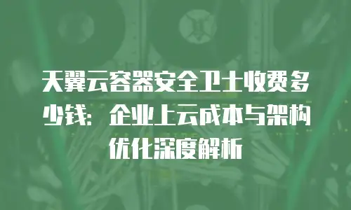 天翼云容器安全卫士收费多少钱：企业上云成本与架构优化深度解析
