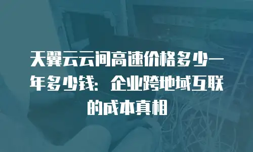 天翼云云间高速价格多少一年多少钱：企业跨地域互联的成本真相
