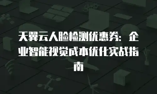 天翼云人脸检测优惠券：企业智能视觉成本优化实战指南