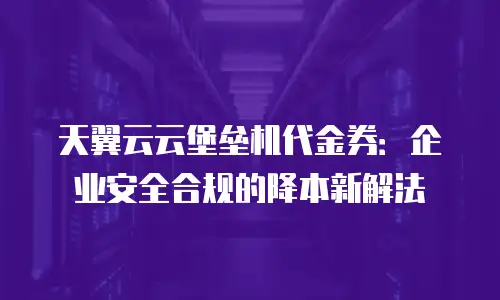 天翼云云堡垒机代金券：企业安全合规的降本新解法