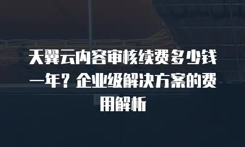 天翼云内容审核续费多少钱一年？企业级解决方案的费用解析