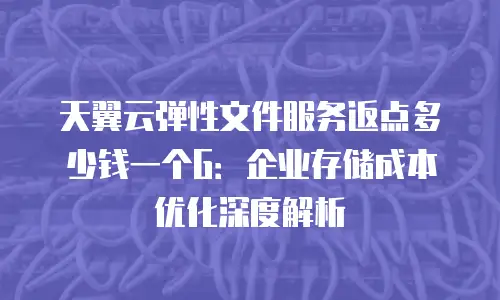 天翼云弹性文件服务返点多少钱一个G：企业存储成本优化深度解析