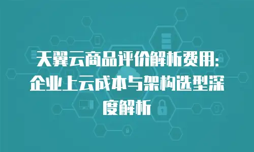 天翼云商品评价解析费用：企业上云成本与架构选型深度解析