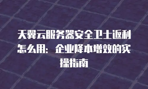 天翼云服务器安全卫士返利怎么用：企业降本增效的实操指南