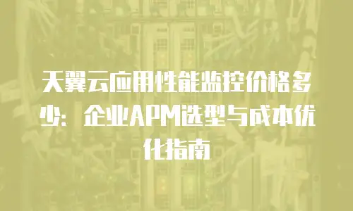 天翼云应用性能监控价格多少：企业APM选型与成本优化指南
