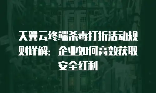 天翼云终端杀毒打折活动规则详解：企业如何高效获取安全红利
