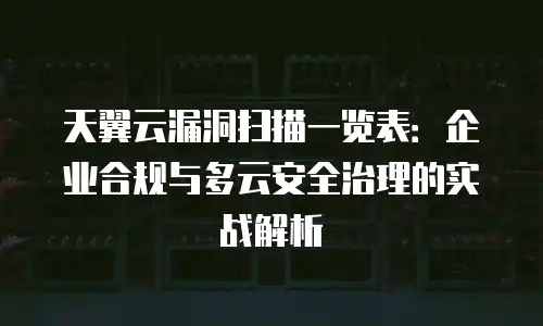 天翼云漏洞扫描一览表：企业合规与多云安全治理的实战解析