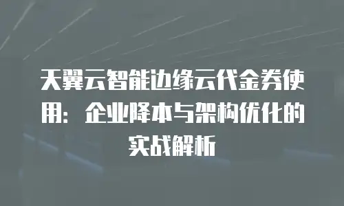 天翼云智能边缘云代金券使用：企业降本与架构优化的实战解析