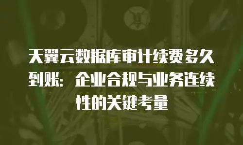 天翼云数据库审计续费多久到账：企业合规与业务连续性的关键考量